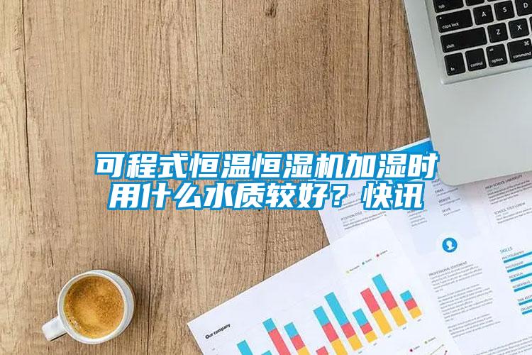 可程式恒溫恒濕機加濕時用什么水質(zhì)較好？快訊